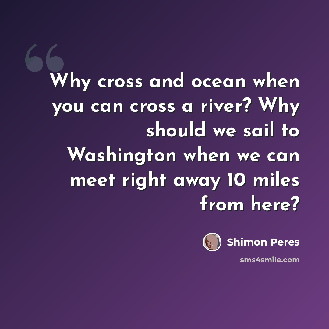 “Why cross and ocean when you can cross a river? Why should we sail to Washington when we can meet right away 10 miles from here?” quote by Shimon Peres