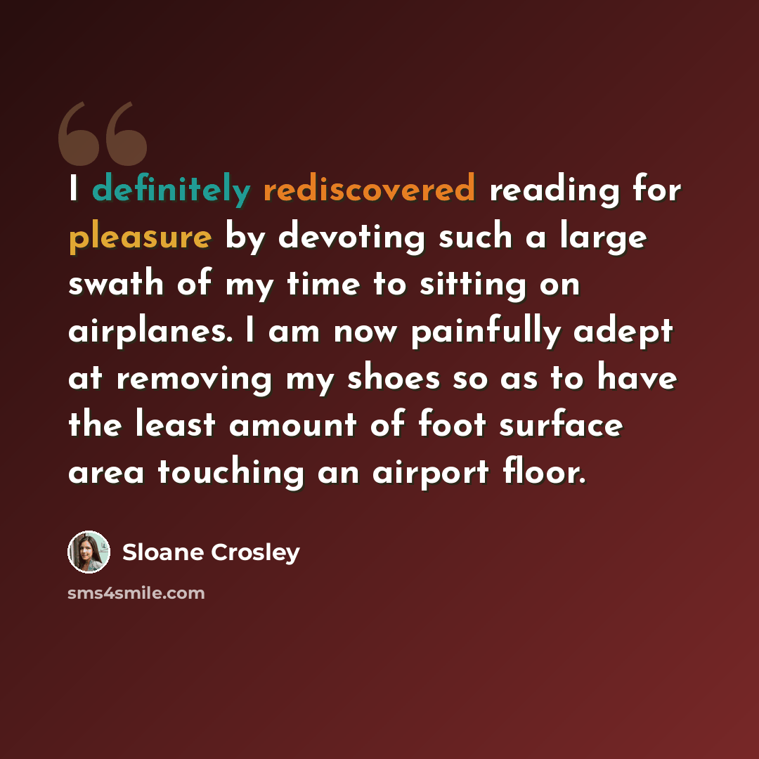 “I definitely rediscovered reading for pleasure by devoting such a large swath of my time to sitting on airplanes. I am now painfully adept at removing my shoes so as to have the least amount of foot surface area touching an airport floor.” quote by Sloane Crosley