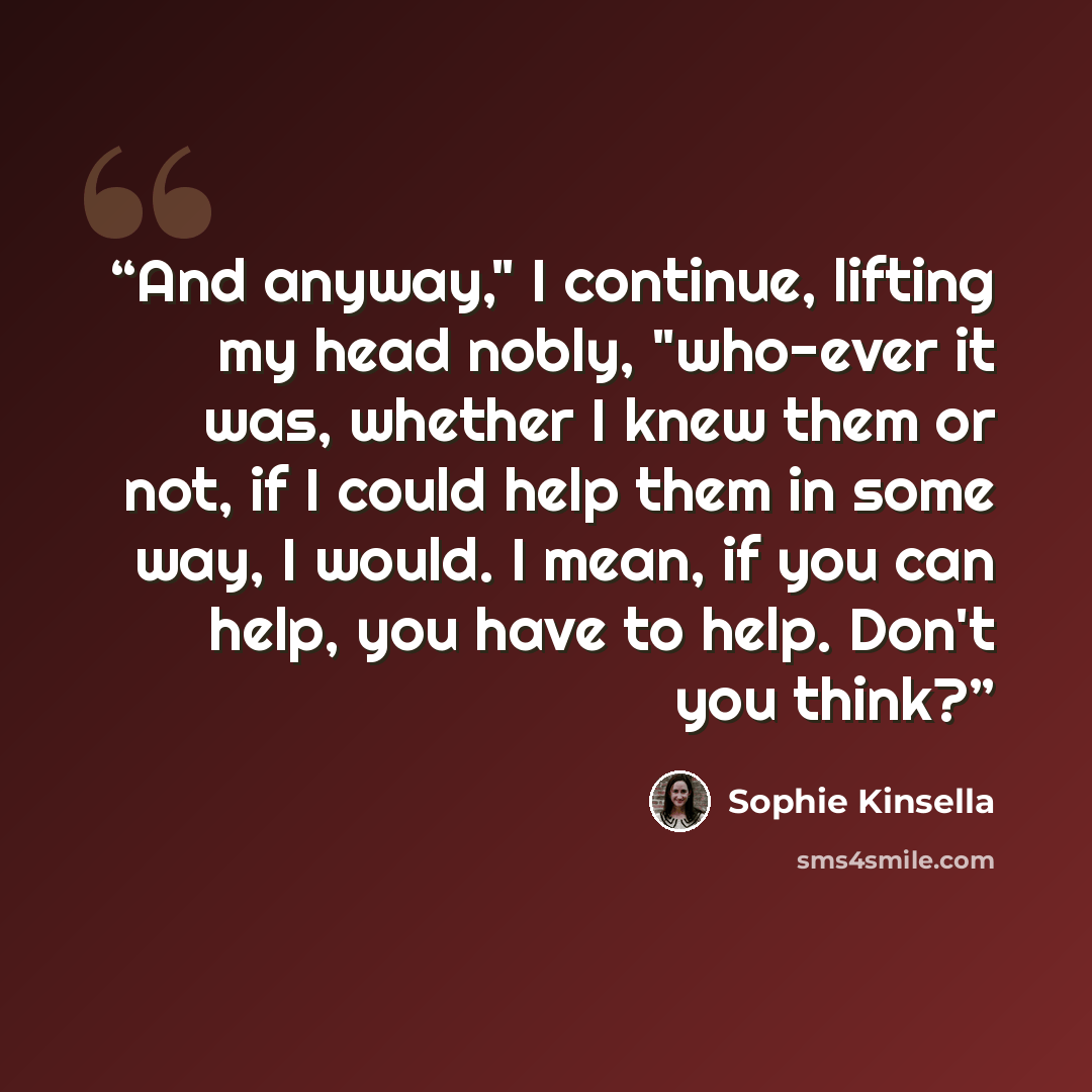 “And anyway," I continue, lifting my head nobly, "who-ever it was, whether I knew them or not, if I could help them in some way, I would. I mean, if you can help, you have to help. Don't you think?” quote by Sophie Kinsella
