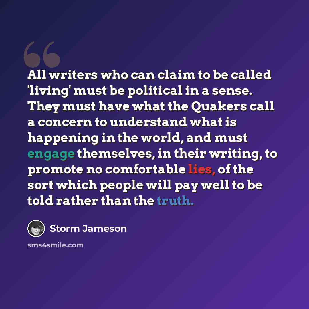 “All writers who can claim to be called 'living' must be political in a sense. They must have what the Quakers call a concern to understand what is happening in the world, and must engage themselves, in their writing, to promote no comfortable lies, of the sort which people will pay well to be told…” quote by Storm Jameson