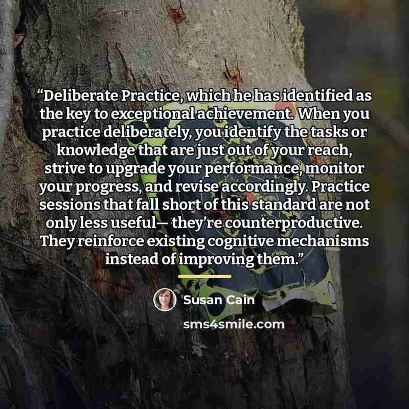 “Deliberate Practice, which he has identified as the key to exceptional achievement. When you practice deliberately, you identify the tasks or knowledge that are just out of your reach, strive to upgrade your performance, monitor your progress, and revise accordingly. Practice sessions that fall…” quote by Susan Cain