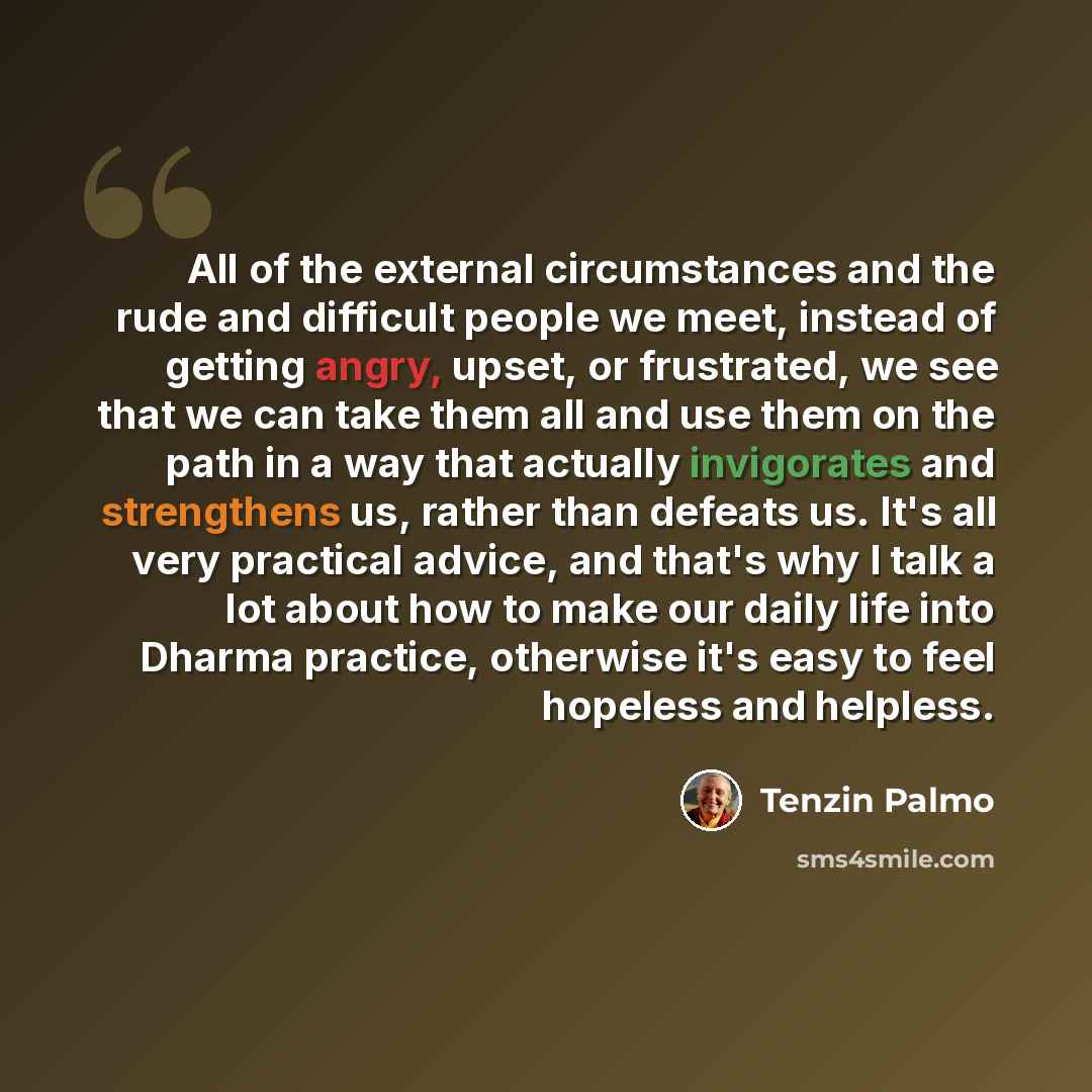“All of the external circumstances and the rude and difficult people we meet, instead of getting angry, upset, or frustrated, we see that we can take them all and use them on the path in a way that actually invigorates and strengthens us, rather than defeats us. It's all very practical advice, and…” quote by Tenzin Palmo
