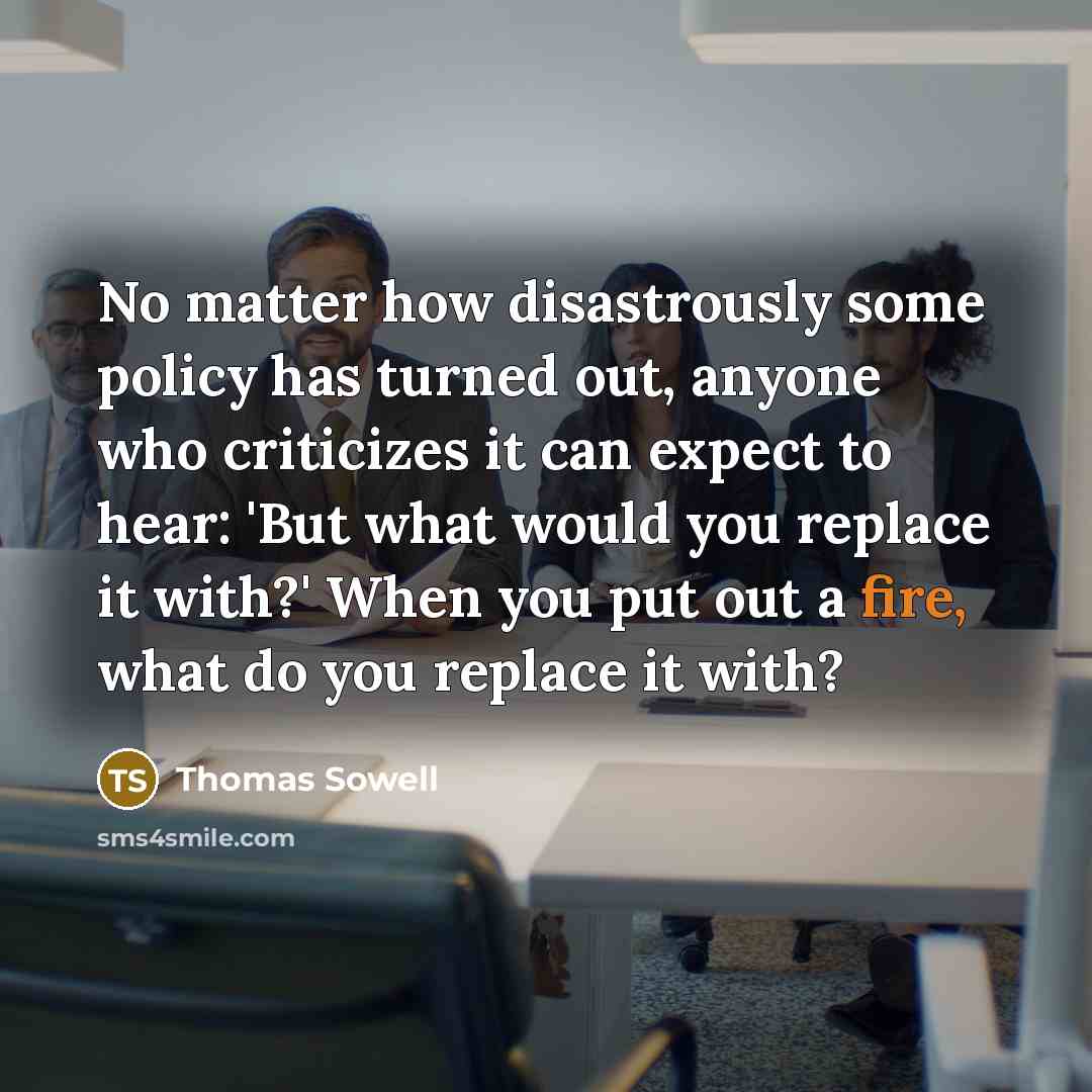“No matter how disastrously some policy has turned out, anyone who criticizes it can expect to hear: 'But what would you replace it with?' When you put out a fire, what do you replace it with?” quote by Thomas Sowell