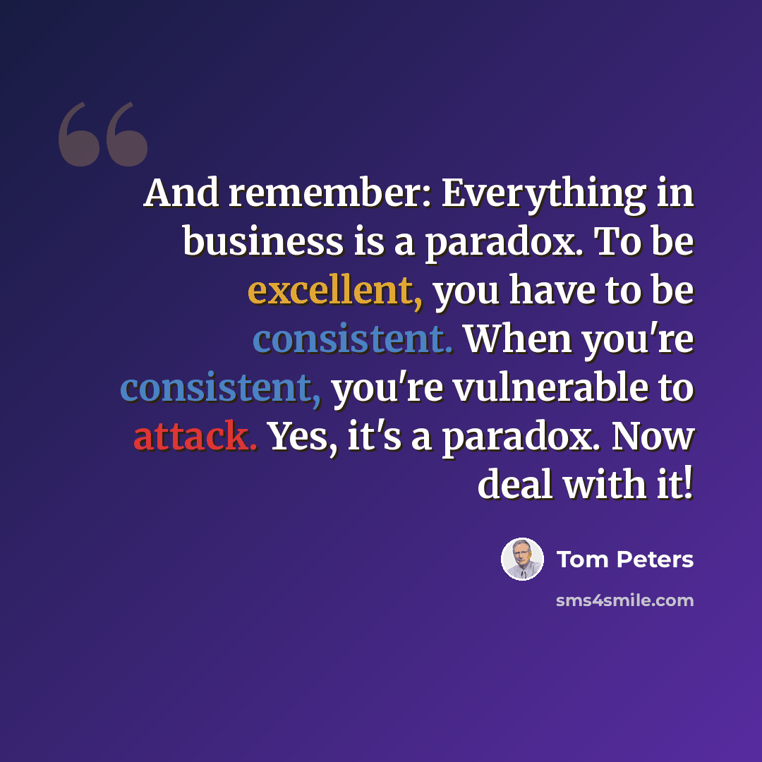 “And remember: Everything in business is a paradox. To be excellent, you have to be consistent. When you're consistent, you're vulnerable to attack. Yes, it's a paradox. Now deal with it!” quote by Tom Peters