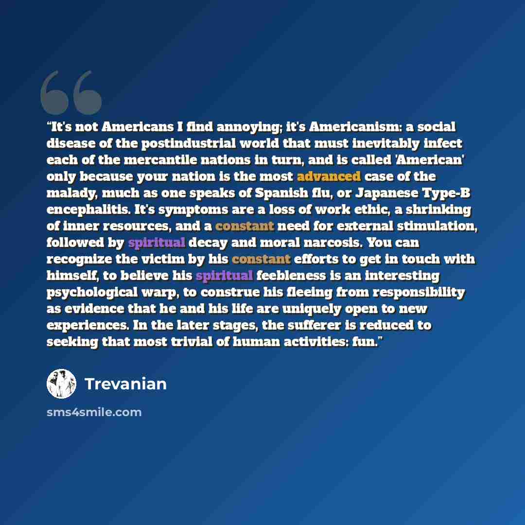 “It's not Americans I find annoying; it's Americanism: a social disease of the postindustrial world that must inevitably infect each of the mercantile nations in turn, and is called 'American' only because your nation is the most advanced case of the malady, much as one speaks of Spanish flu, or…” quote by Trevanian