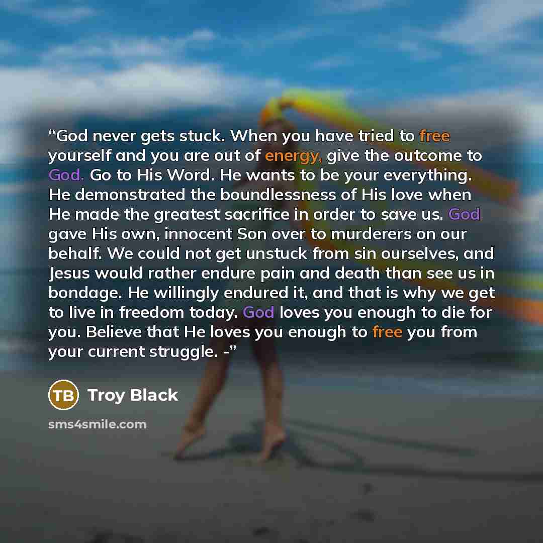 “God never gets stuck. When you have tried to free yourself and you are out of energy, give the outcome to God. Go to His Word. He wants to be your everything. He demonstrated the boundlessness of His love when He made the greatest sacrifice in order to save us. God gave His own, innocent Son over…” quote by Troy Black