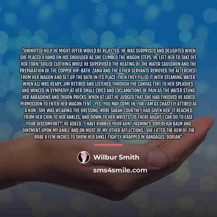 “uninvited help he might offer would be rejected. He was surprised and delighted when she placed a hand on his shoulder as she climbed the wagon steps. He left her to take off her torn, soiled clothing while he supervised the heating of the water cauldron and the preparation of the copper hip-bath…” quote by Wilbur Smith