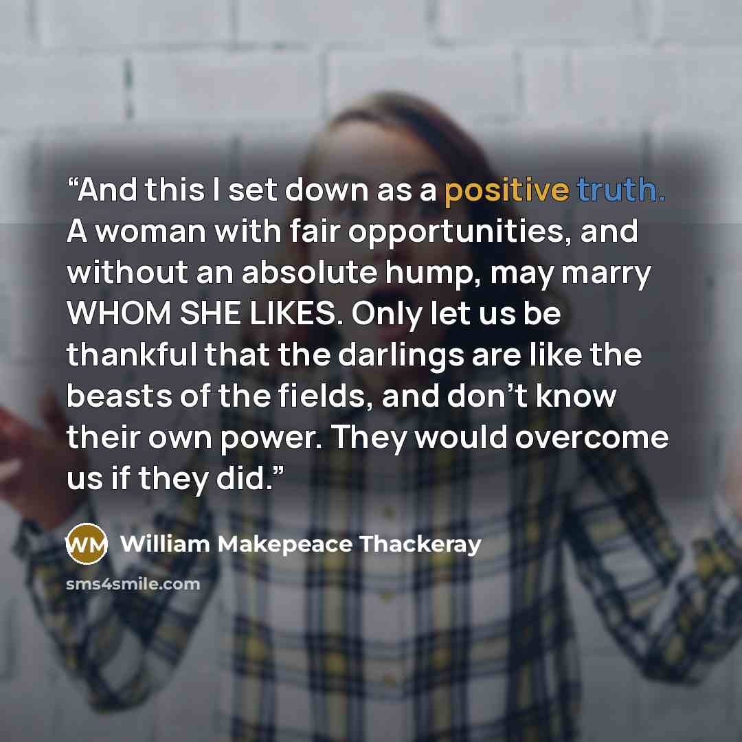 “And this I set down as a positive truth. A woman with fair opportunities, and without an absolute hump, may marry WHOM SHE LIKES. Only let us be thankful that the darlings are like the beasts of the fields, and don't know their own power. They would overcome us if they did.” quote by William Makepeace Thackeray