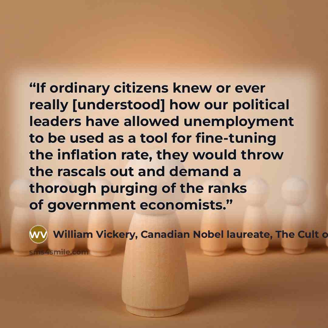 “If ordinary citizens knew or ever really [understood] how our political leaders have allowed unemployment to be used as a tool for fine-tuning the inflation rate, they would throw the rascals out and demand a thorough purging of the ranks of government economists.” quote by William Vickery, Canadian Nobel laureate, The Cult of Impotence, by Linda McQuaig