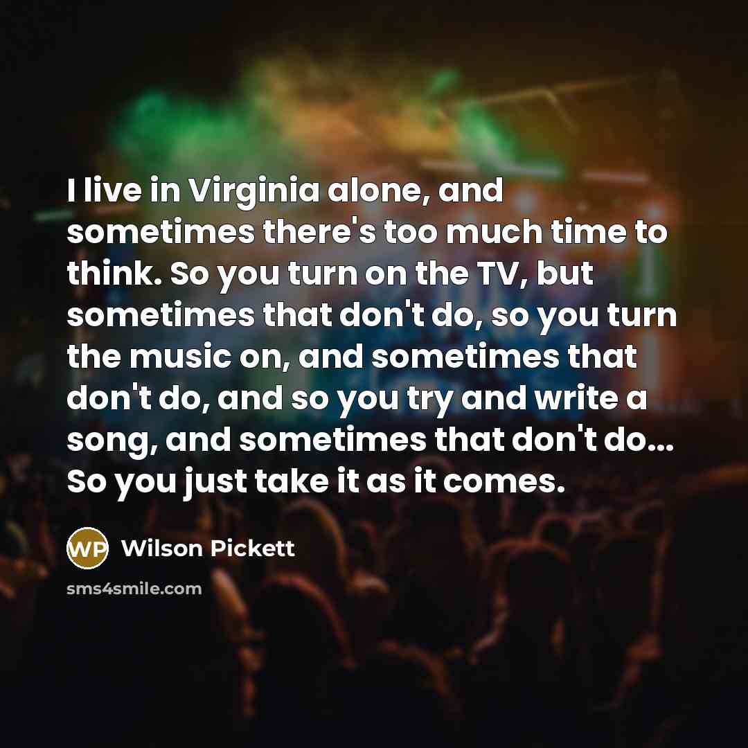 “I live in Virginia alone, and sometimes there's too much time to think. So you turn on the TV, but sometimes that don't do, so you turn the music on, and sometimes that don't do, and so you try and write a song, and sometimes that don't do... So you just take it as it comes.” quote by Wilson Pickett