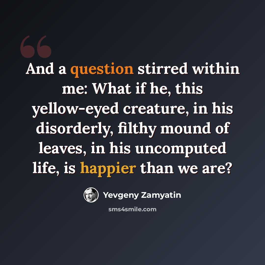 “And a question stirred within me: What if he, this yellow-eyed creature, in his disorderly, filthy mound of leaves, in his uncomputed life, is happier than we are?” quote by Yevgeny Zamyatin