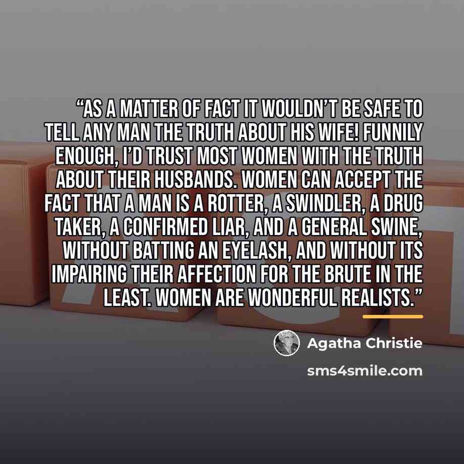 “As a matter of fact it wouldn’t be safe to tell any man the truth about his wife! Funnily enough, I’d trust most women with the truth about their husbands. Women can accept the fact that a man is a rotter, a swindler, a drug taker, a confirmed liar, and a general swine, without batting an eyelash…” quote by Agatha Christie
