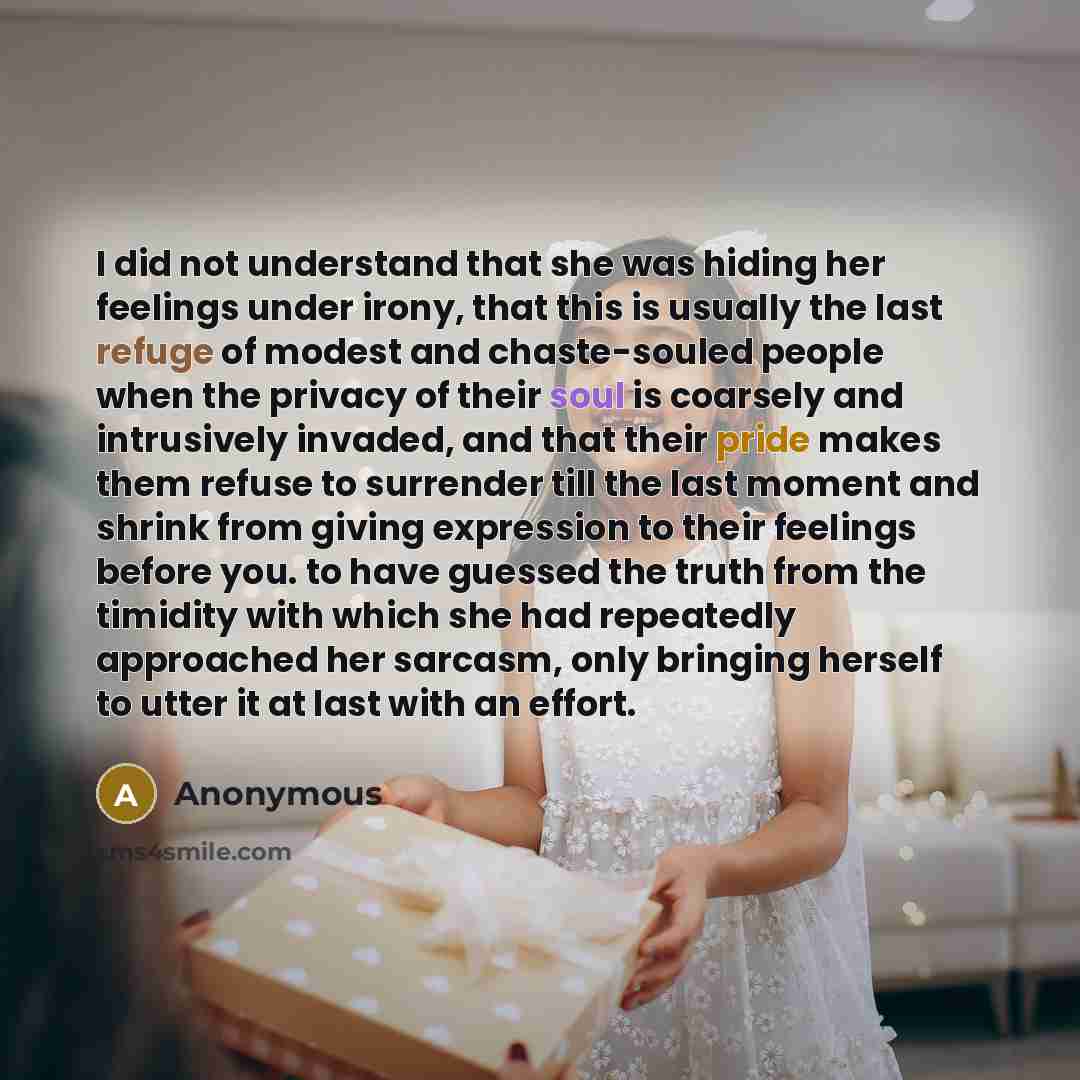 “I did not understand that she was hiding her feelings under irony, that this is usually the last refuge of modest and chaste-souled people when the privacy of their soul is coarsely and intrusively invaded, and that their pride makes them refuse to surrender till the last moment and shrink from…” quote by Anonymous