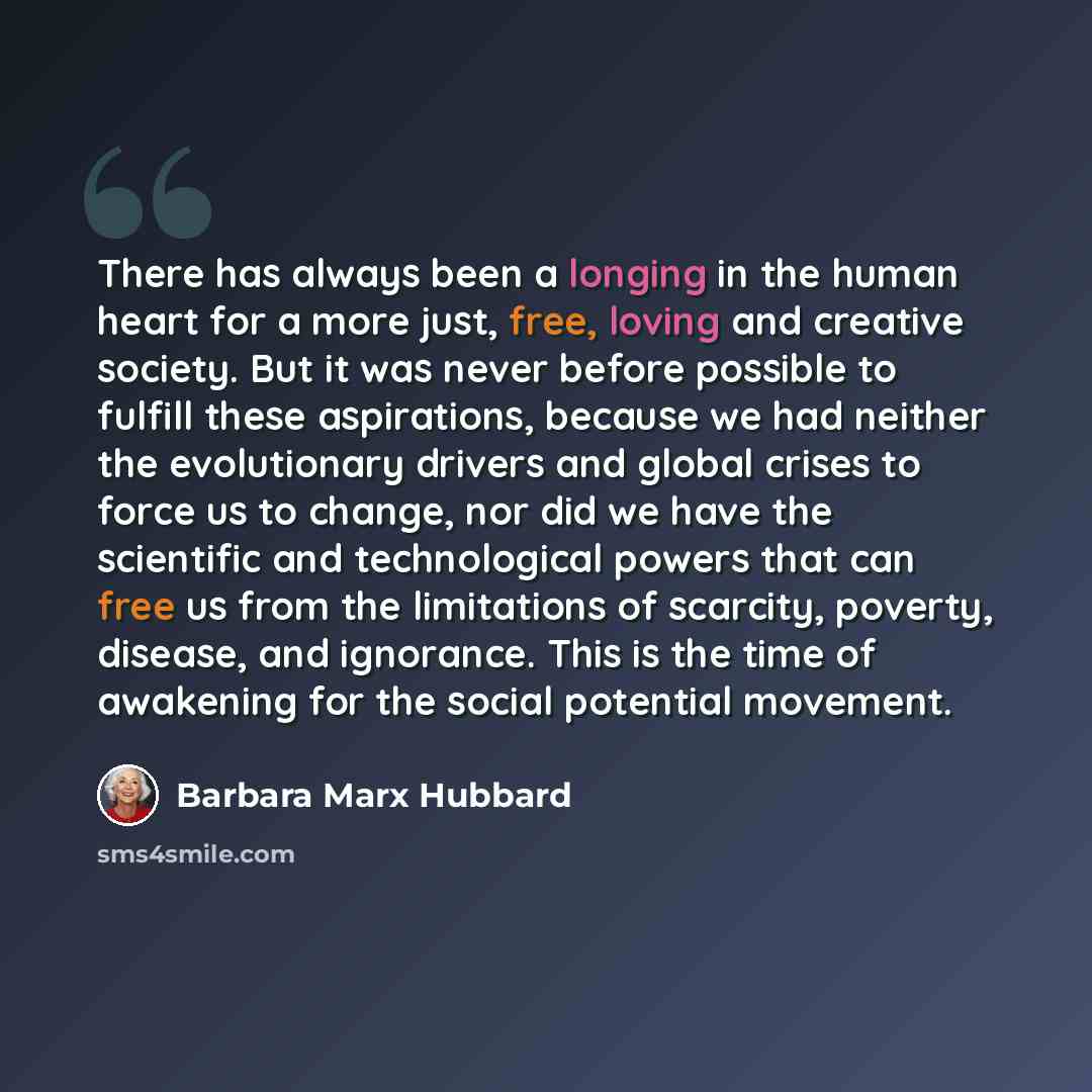 “There has always been a longing in the human heart for a more just, free, loving and creative society. But it was never before possible to fulfill these aspirations, because we had neither the evolutionary drivers and global crises to force us to change, nor did we have the scientific and…” quote by Barbara Marx Hubbard