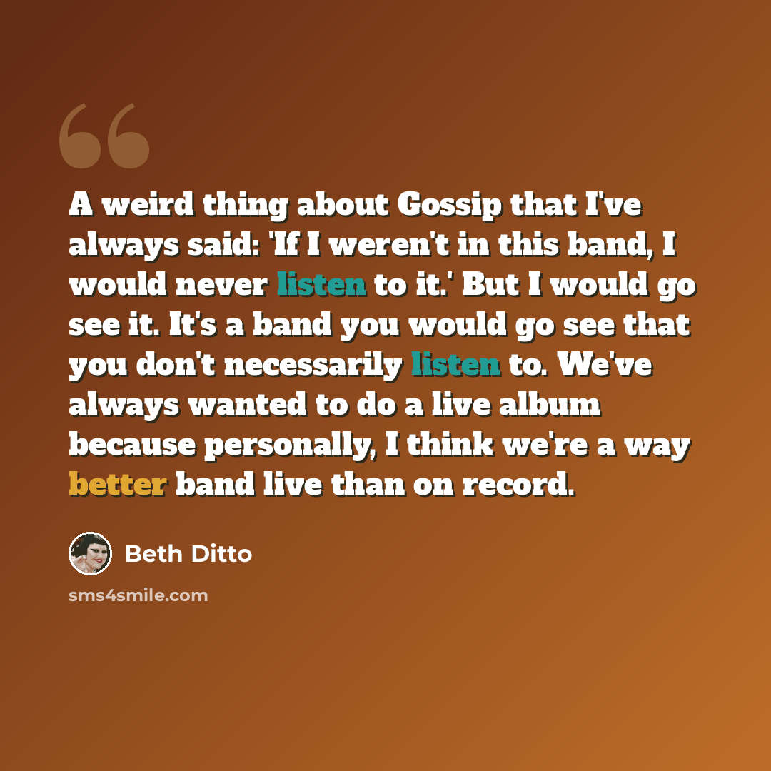 “A weird thing about Gossip that I've always said: 'If I weren't in this band, I would never listen to it.' But I would go see it. It's a band you would go see that you don't necessarily listen to. We've always wanted to do a live album because personally, I think we're a way better band live than…” quote by Beth Ditto