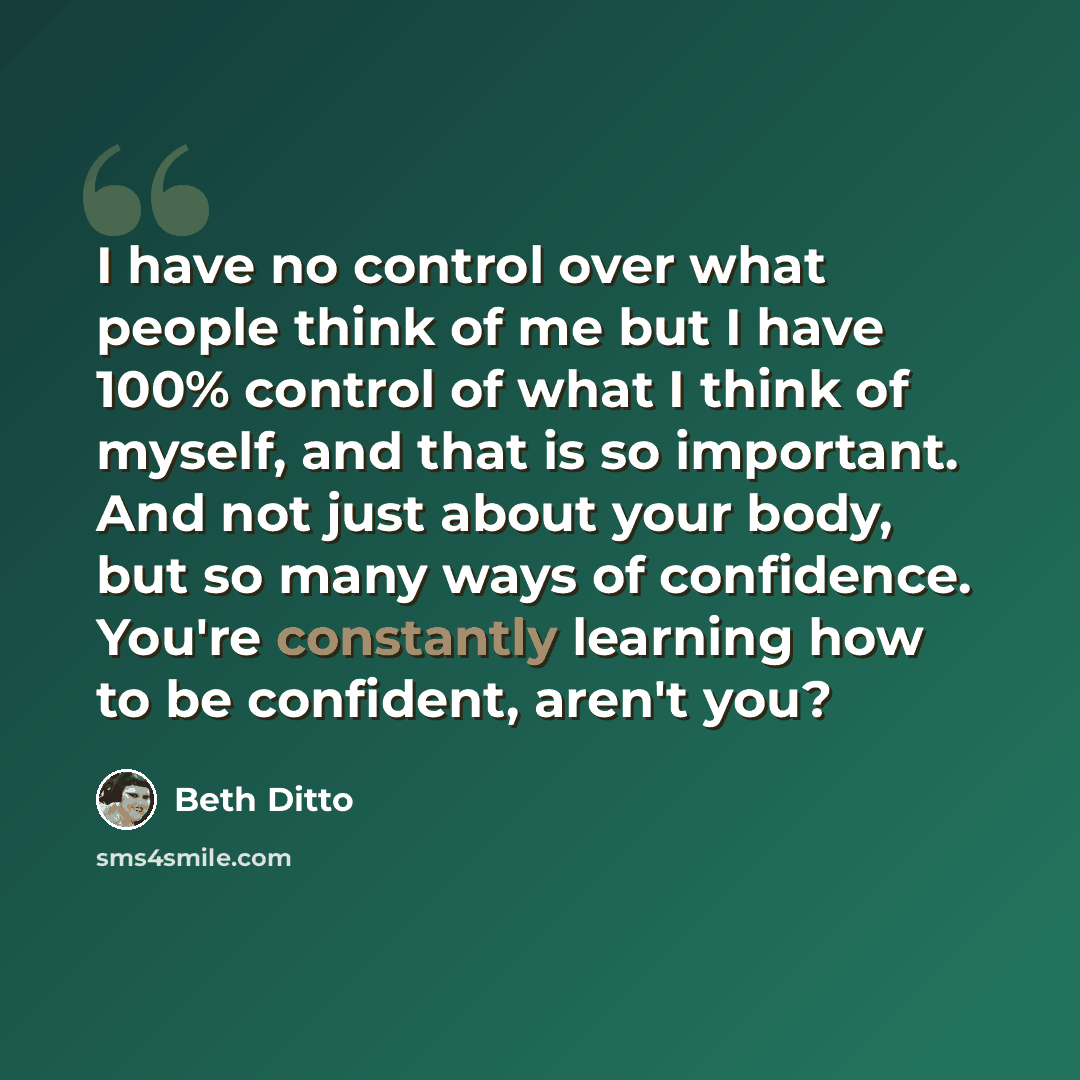 “I have no control over what people think of me but I have 100% control of what I think of myself, and that is so important. And not just about your body, but so many ways of confidence. You're constantly learning how to be confident, aren't you?” quote by Beth Ditto