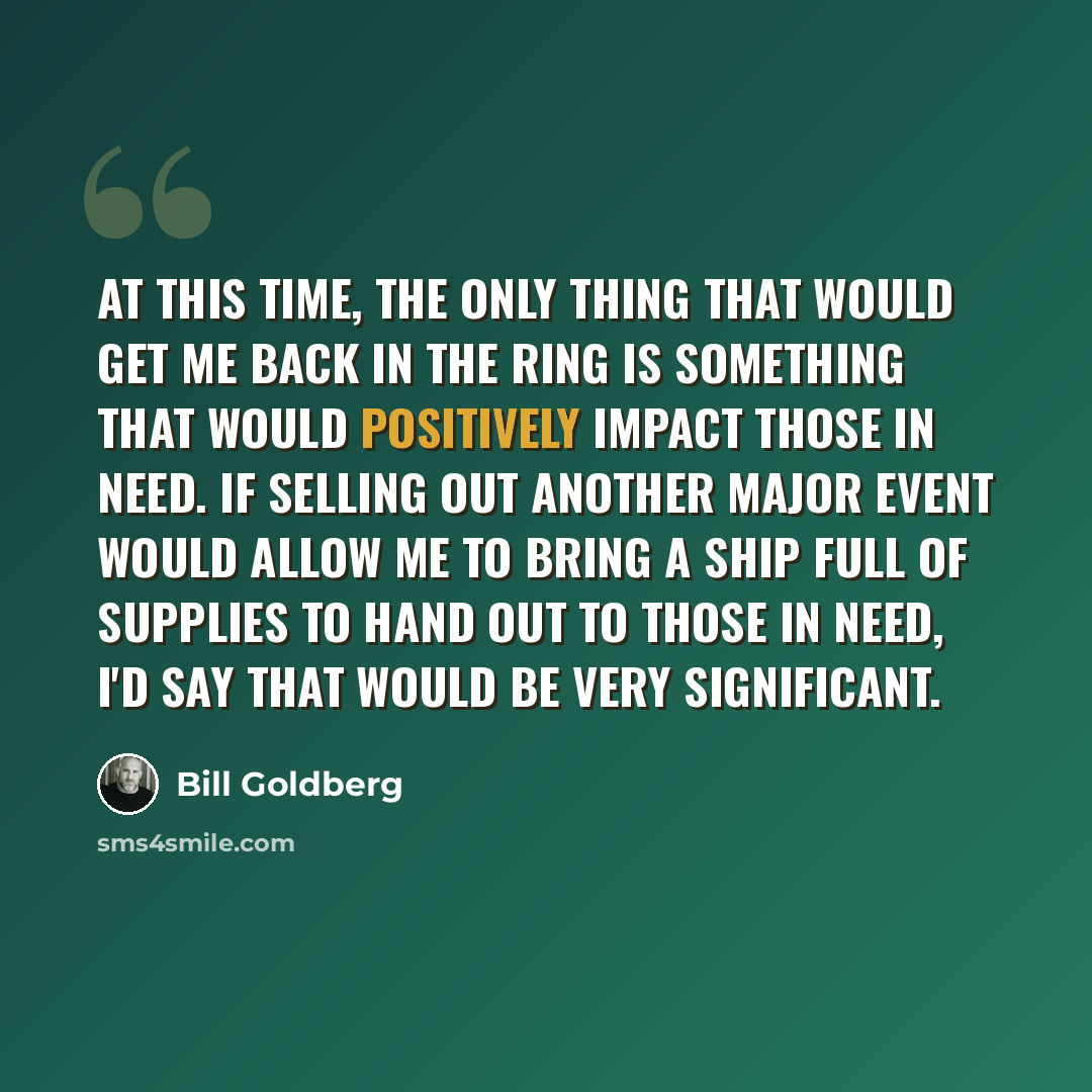 “At this time, the only thing that would get me back in the ring is something that would positively impact those in need. If selling out another major event would allow me to bring a ship full of supplies to hand out to those in need, I'd say that would be very significant.” quote by Bill Goldberg