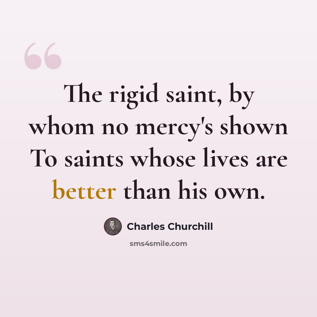 “The rigid saint, by whom no mercy's shown To saints whose lives are better than his own.” quote by Charles Churchill