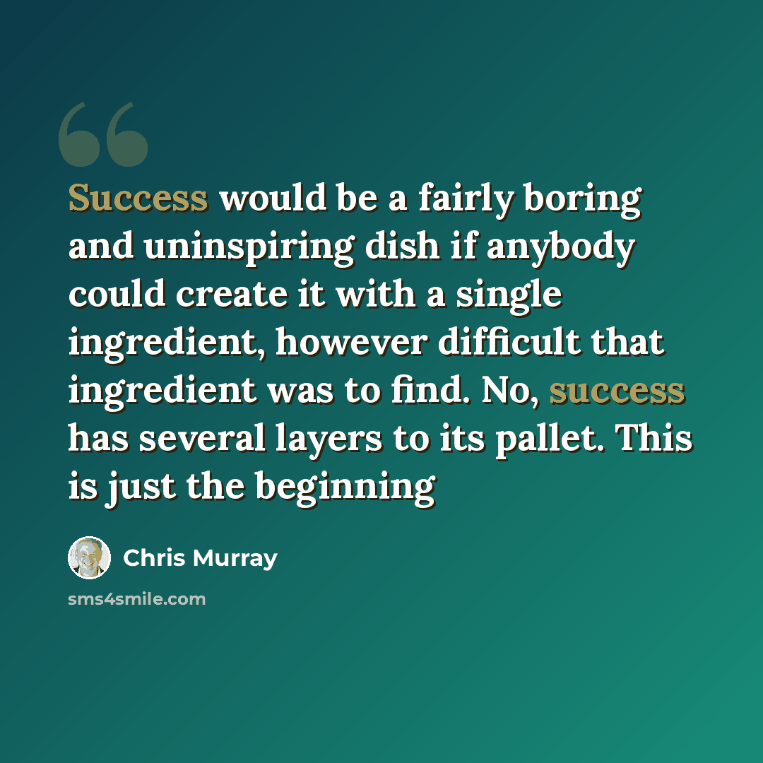 “Success would be a fairly boring and uninspiring dish if anybody could create it with a single ingredient, however difficult that ingredient was to find. No, success has several layers to its pallet. This is just the beginning” quote by Chris Murray