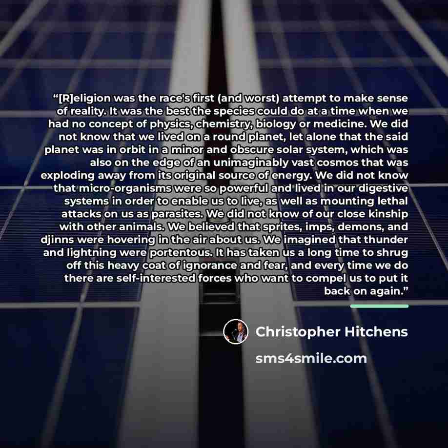 “[R]eligion was the race's first (and worst) attempt to make sense of reality. It was the best the species could do at a time when we had no concept of physics, chemistry, biology or medicine. We did not know that we lived on a round planet, let alone that the said planet was in orbit in a minor…” quote by Christopher Hitchens