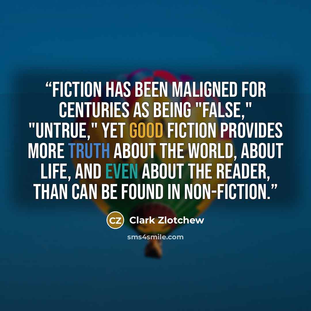 “Fiction has been maligned for centuries as being "false," "untrue," yet good fiction provides more truth about the world, about life, and even about the reader, than can be found in non-fiction.” quote by Clark Zlotchew