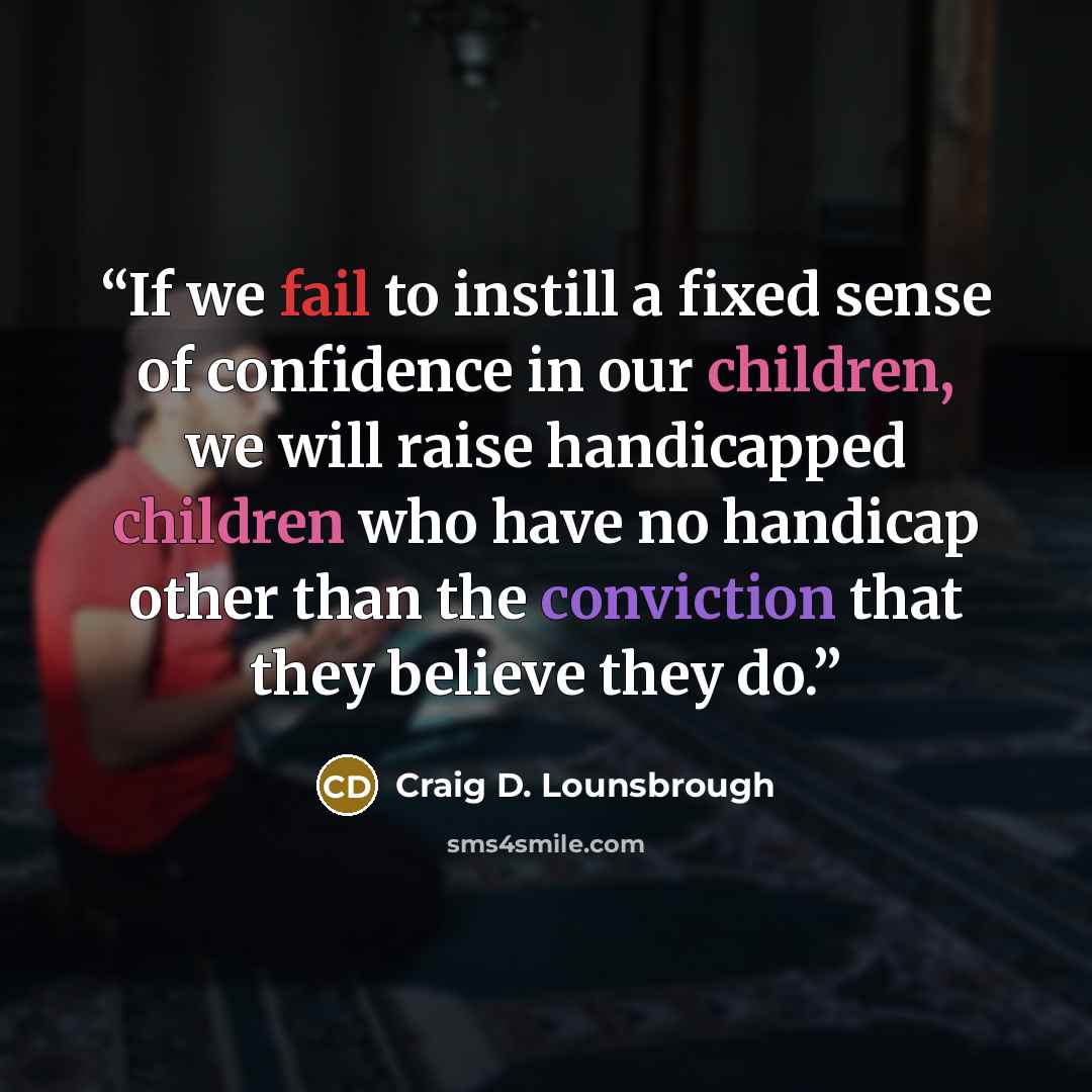 “If we fail to instill a fixed sense of confidence in our children, we will raise handicapped children who have no handicap other than the conviction that they believe they do.” quote by Craig D. Lounsbrough