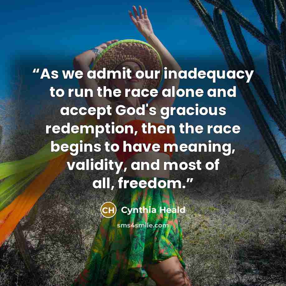 “As we admit our inadequacy to run the race alone and accept God's gracious redemption, then the race begins to have meaning, validity, and most of all, freedom.” quote by Cynthia Heald