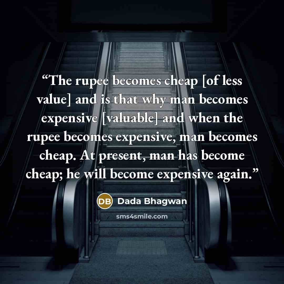 “The rupee becomes cheap [of less value] and is that why man becomes expensive [valuable] and when the rupee becomes expensive, man becomes cheap. At present, man has become cheap; he will become expensive again.” quote by Dada Bhagwan