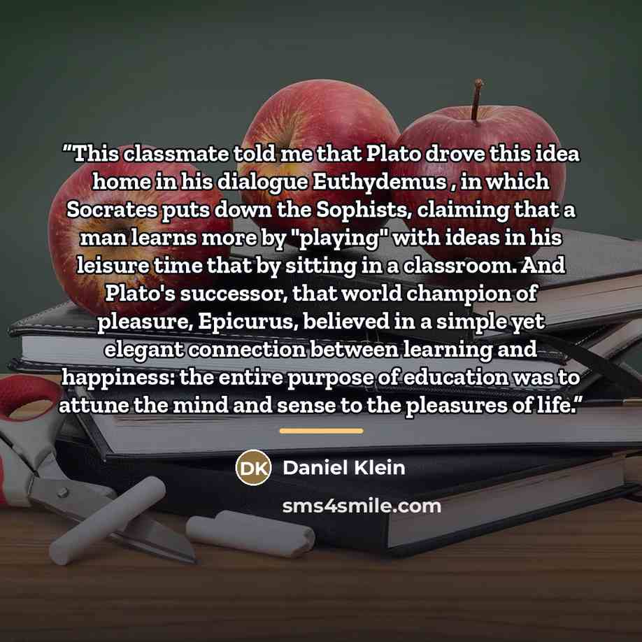 “This classmate told me that Plato drove this idea home in his dialogue Euthydemus , in which Socrates puts down the Sophists, claiming that a man learns more by "playing" with ideas in his leisure time that by sitting in a classroom. And Plato's successor, that world champion of pleasure…” quote by Daniel Klein