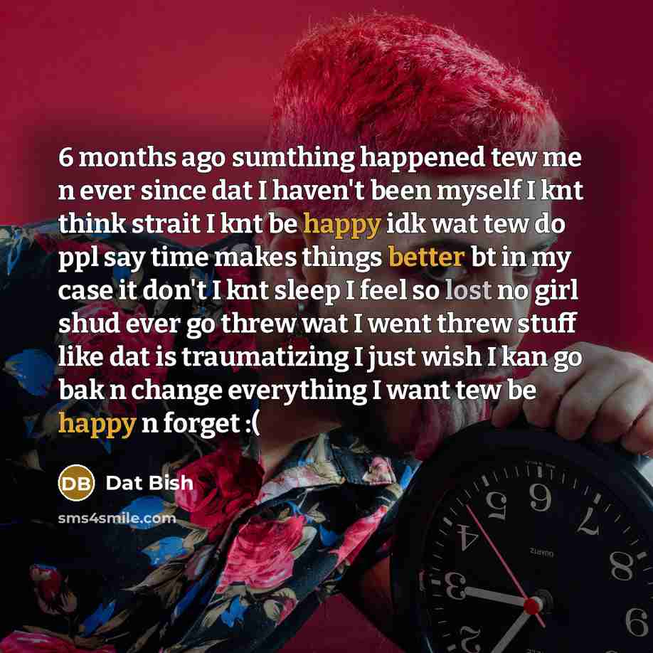 “6 months ago sumthing happened tew me n ever since dat I haven't been myself I knt think strait I knt be happy idk wat tew do ppl say time makes things better bt in my case it don't I knt sleep I feel so lost no girl shud ever go threw wat I went threw stuff like dat is traumatizing I just wish I…” quote by Dat Bish
