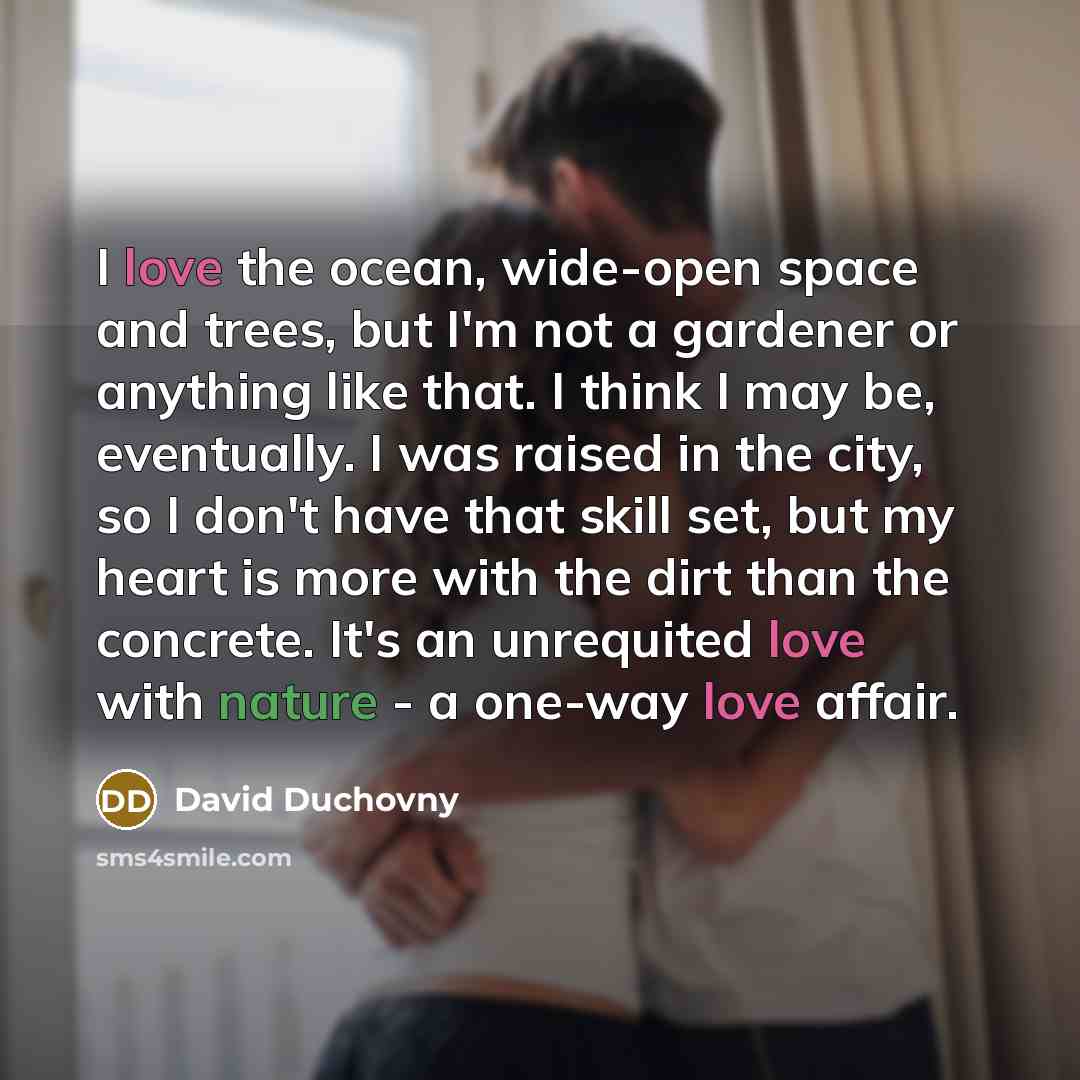 “I love the ocean, wide-open space and trees, but I'm not a gardener or anything like that. I think I may be, eventually. I was raised in the city, so I don't have that skill set, but my heart is more with the dirt than the concrete. It's an unrequited love with nature - a one-way love affair.” quote by David Duchovny