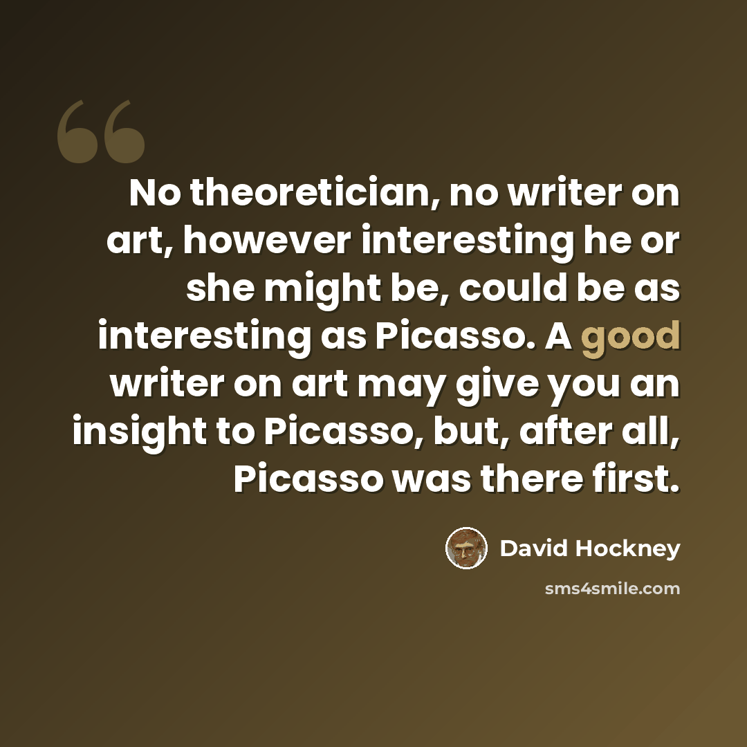 “No theoretician, no writer on art, however interesting he or she might be, could be as interesting as Picasso. A good writer on art may give you an insight to Picasso, but, after all, Picasso was there first.” quote by David Hockney