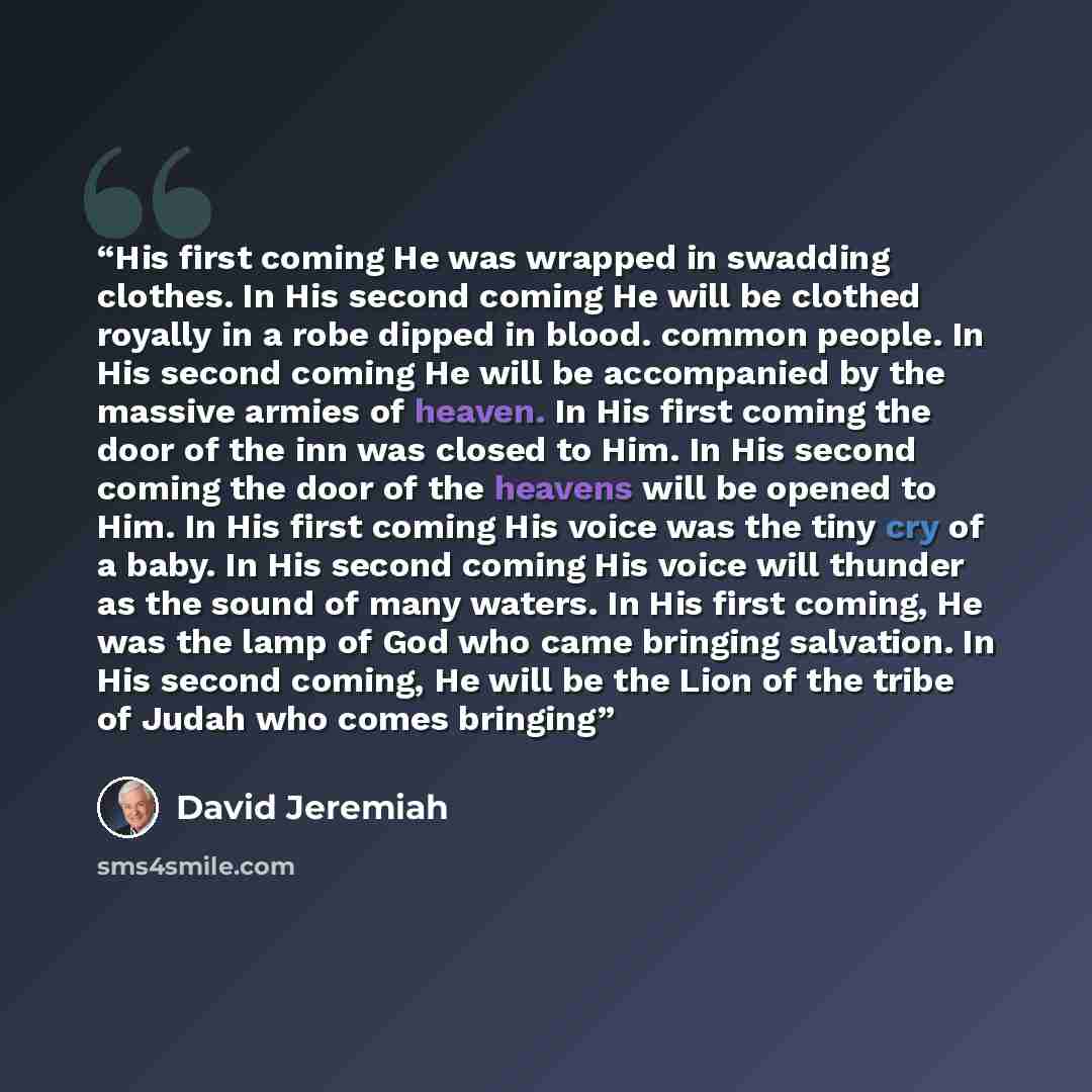 “His first coming He was wrapped in swadding clothes. In His second coming He will be clothed royally in a robe dipped in blood. common people. In His second coming He will be accompanied by the massive armies of heaven. In His first coming the door of the inn was closed to Him. In His second…” quote by David Jeremiah