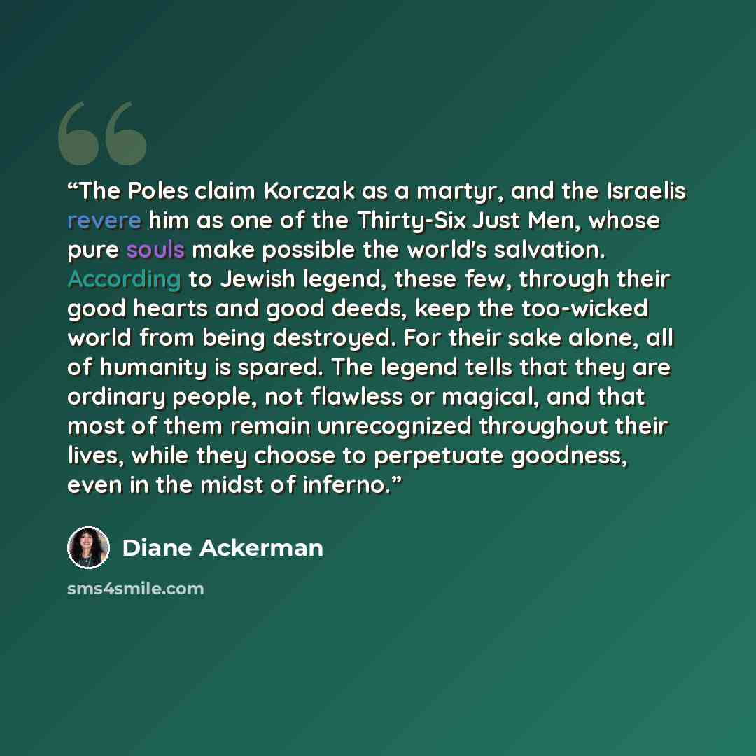 “The Poles claim Korczak as a martyr, and the Israelis revere him as one of the Thirty-Six Just Men, whose pure souls make possible the world's salvation. According to Jewish legend, these few, through their good hearts and good deeds, keep the too-wicked world from being destroyed. For their sake…” quote by Diane Ackerman