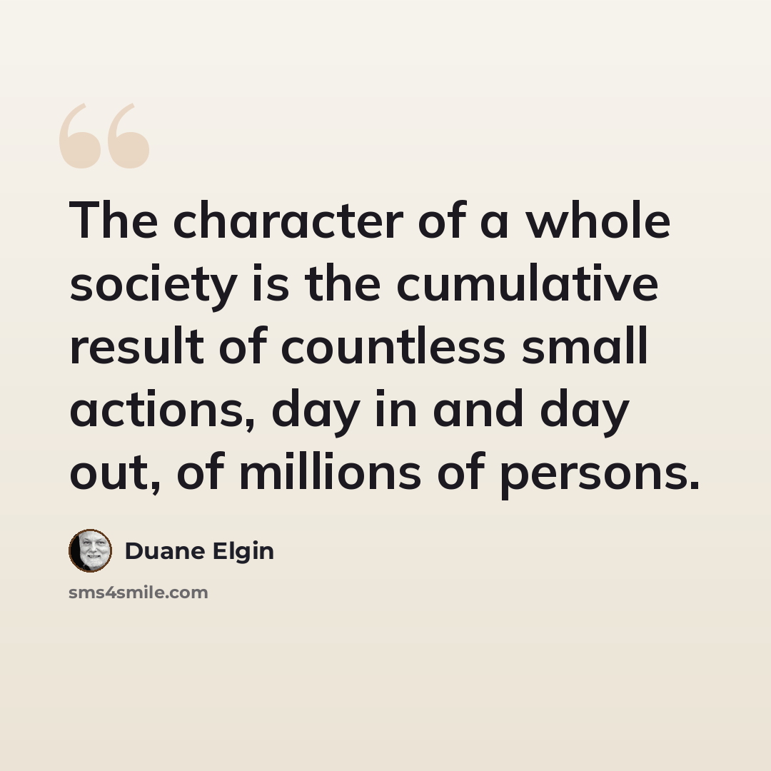 “The character of a whole society is the cumulative result of countless small actions, day in and day out, of millions of persons.” quote by Duane Elgin