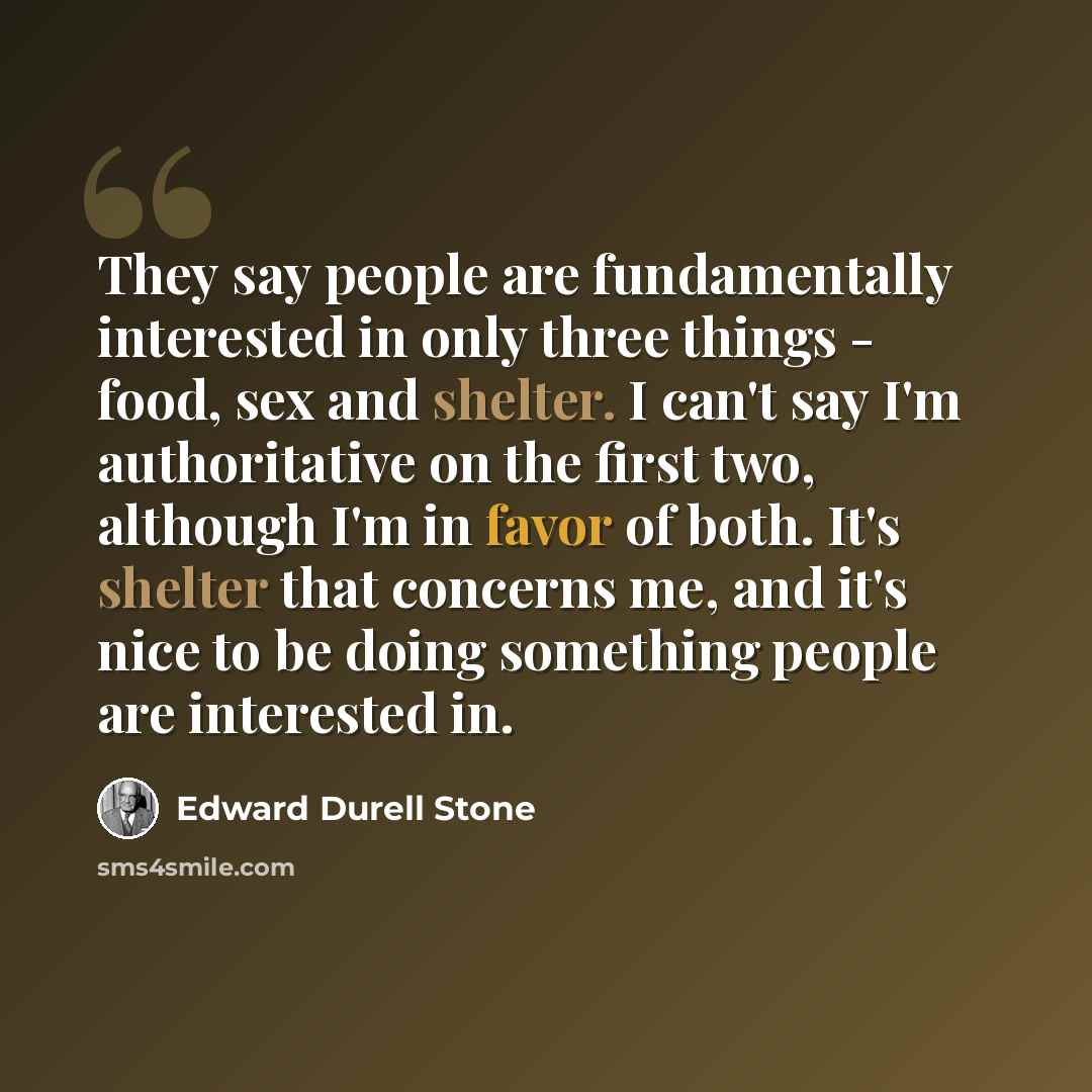 “They say people are fundamentally interested in only three things - food, sex and shelter. I can't say I'm authoritative on the first two, although I'm in favor of both. It's shelter that concerns me, and it's nice to be doing something people are interested in.” quote by Edward Durell Stone