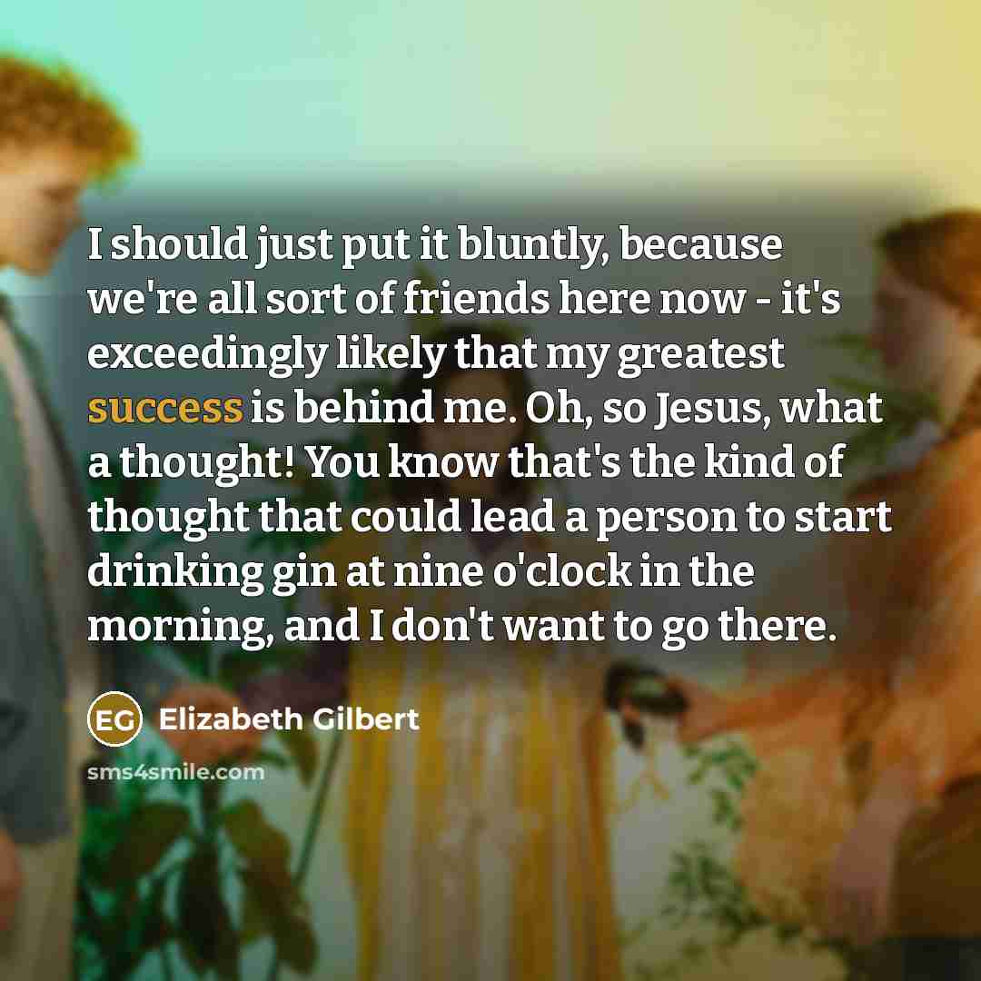 “I should just put it bluntly, because we're all sort of friends here now - it's exceedingly likely that my greatest success is behind me. Oh, so Jesus, what a thought! You know that's the kind of thought that could lead a person to start drinking gin at nine o'clock in the morning, and I don't…” quote by Elizabeth Gilbert