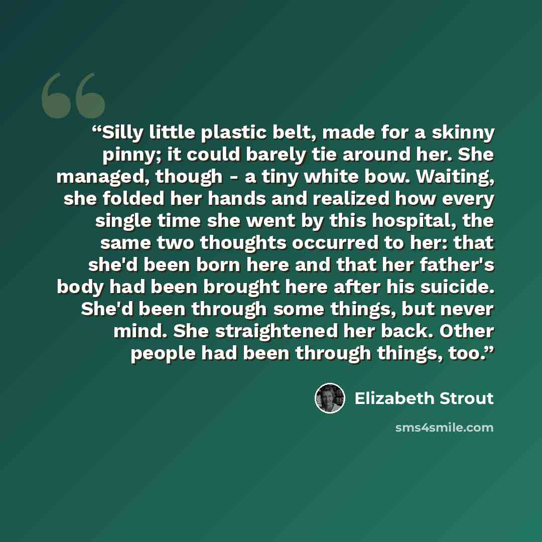 “Silly little plastic belt, made for a skinny pinny; it could barely tie around her. She managed, though - a tiny white bow. Waiting, she folded her hands and realized how every single time she went by this hospital, the same two thoughts occurred to her: that she'd been born here and that her…” quote by Elizabeth Strout