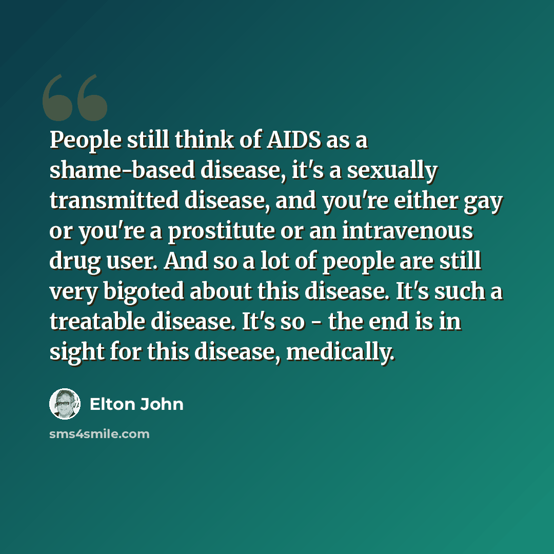 “People still think of AIDS as a shame-based disease, it's a sexually transmitted disease, and you're either gay or you're a prostitute or an intravenous drug user. And so a lot of people are still very bigoted about this disease. It's such a treatable disease. It's so - the end is in sight for…” quote by Elton John
