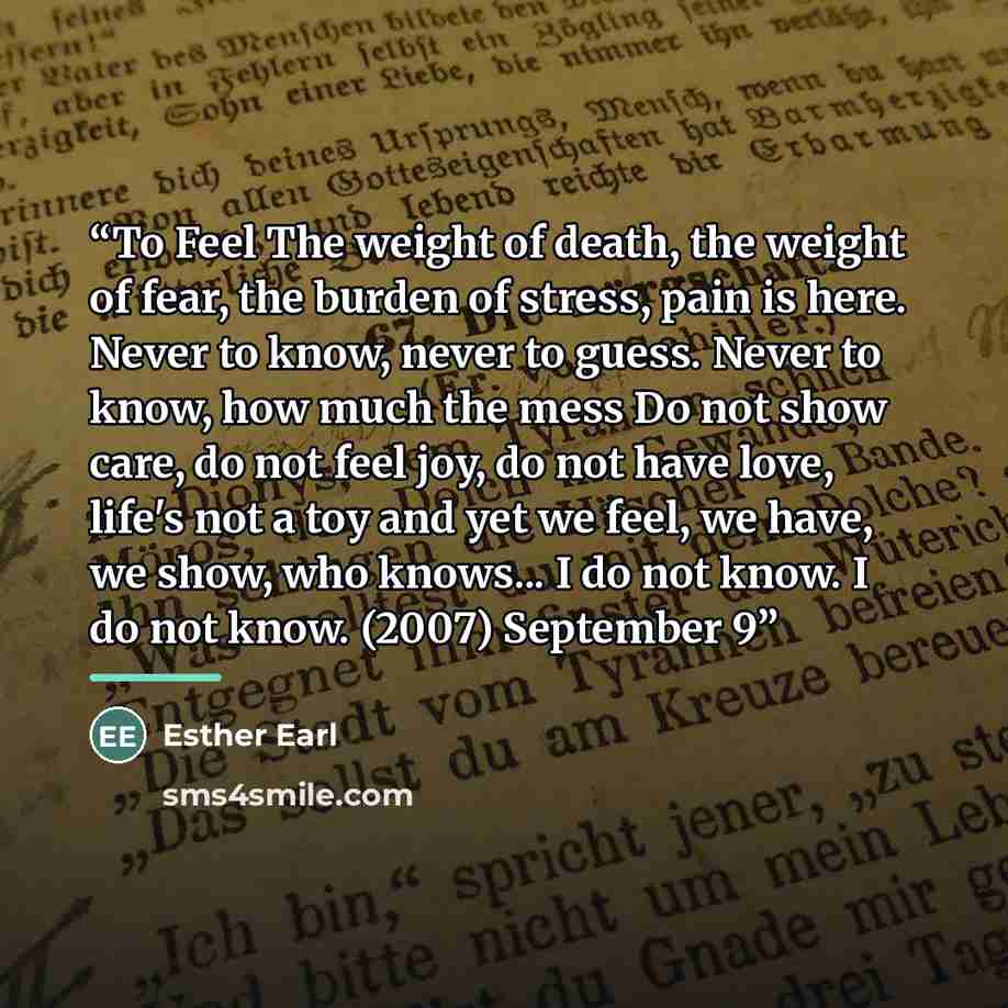 “To Feel The weight of death, the weight of fear, the burden of stress, pain is here. Never to know, never to guess. Never to know, how much the mess Do not show care, do not feel joy, do not have love, life's not a toy and yet we feel, we have, we show, who knows... I do not know. I do not know…” quote by Esther Earl