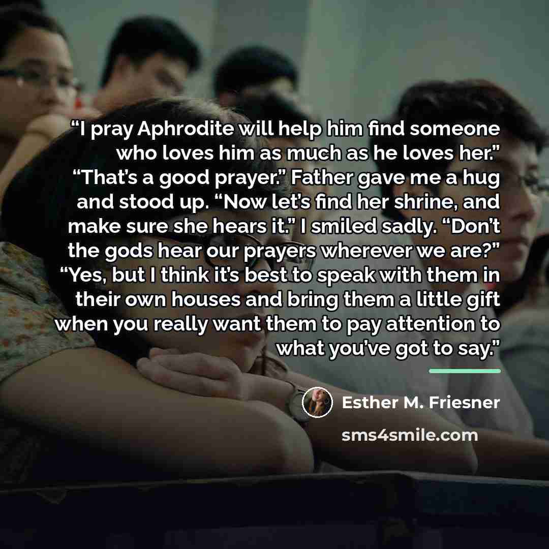“I pray Aphrodite will help him find someone who loves him as much as he loves her.” “That’s a good prayer.” Father gave me a hug and stood up. “Now let’s find her shrine, and make sure she hears it.” I smiled sadly. “Don’t the gods hear our prayers wherever we are?” “Yes, but I think it’s best to…” quote by Esther M. Friesner