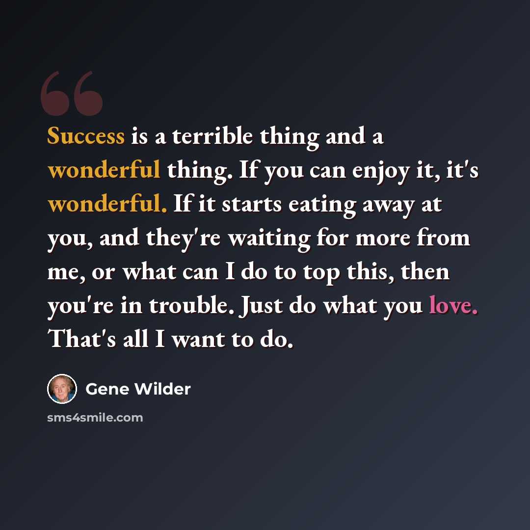 “Success is a terrible thing and a wonderful thing. If you can enjoy it, it's wonderful. If it starts eating away at you, and they're waiting for more from me, or what can I do to top this, then you're in trouble. Just do what you love. That's all I want to do.” quote by Gene Wilder