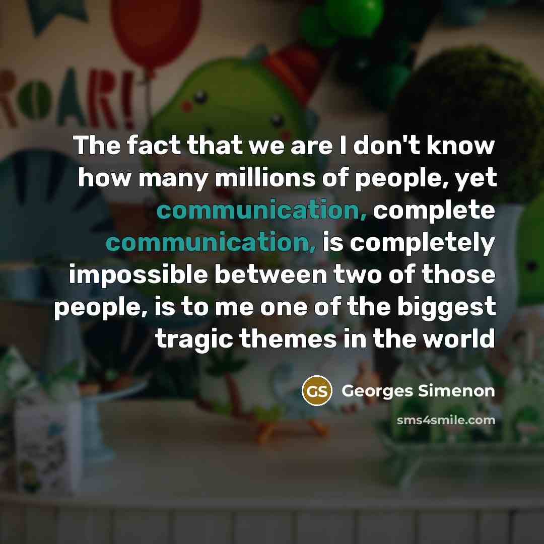 “The fact that we are I don't know how many millions of people, yet communication, complete communication, is completely impossible between two of those people, is to me one of the biggest tragic themes in the world” quote by Georges Simenon