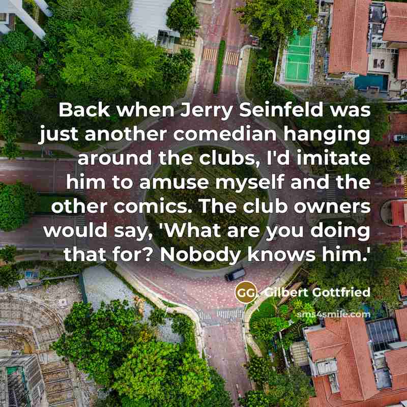 “Back when Jerry Seinfeld was just another comedian hanging around the clubs, I'd imitate him to amuse myself and the other comics. The club owners would say, 'What are you doing that for? Nobody knows him.'” quote by Gilbert Gottfried