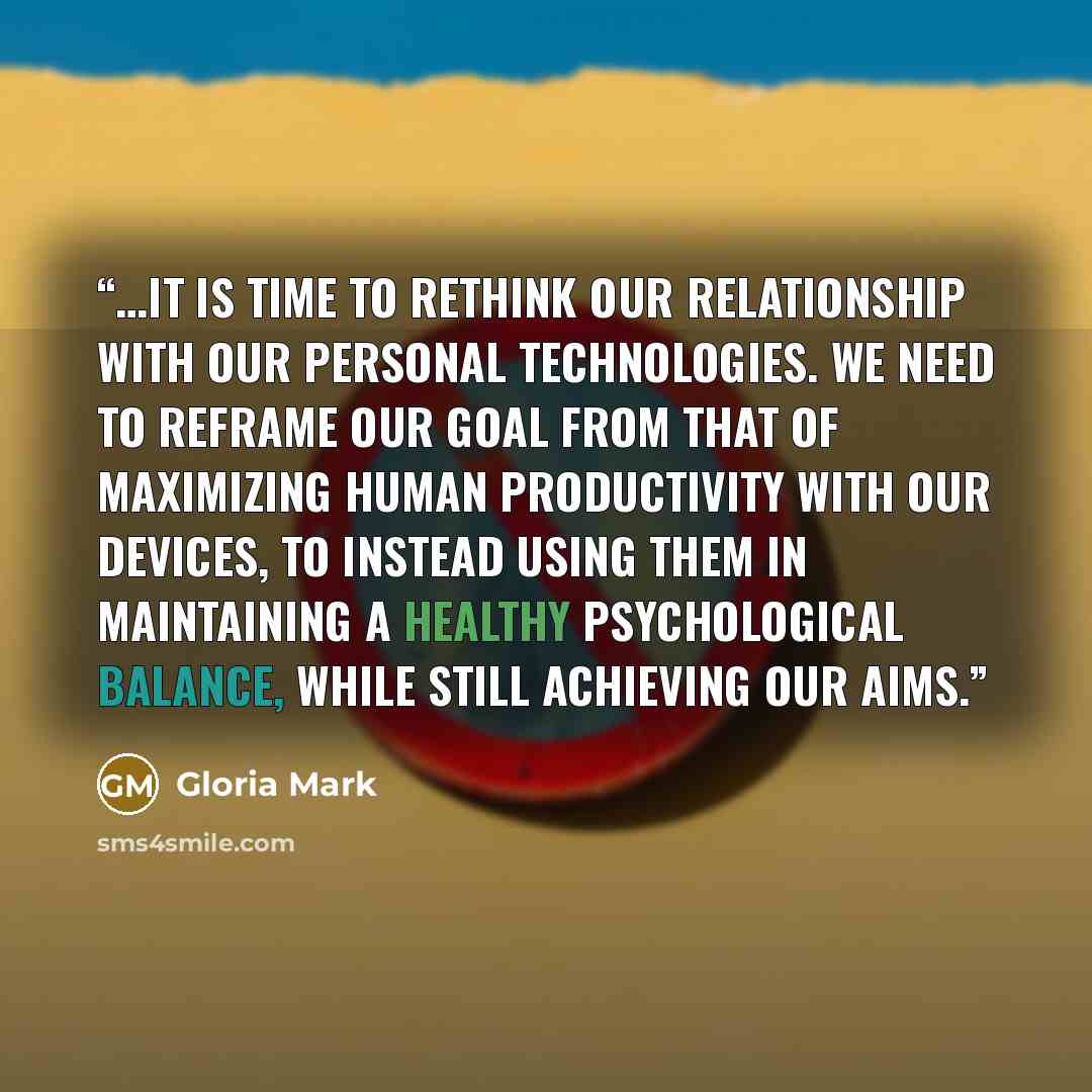 “…it is time to rethink our relationship with our personal technologies. We need to reframe our goal from that of maximizing human productivity with our devices, to instead using them in maintaining a healthy psychological balance, while still achieving our aims.” quote by Gloria Mark
