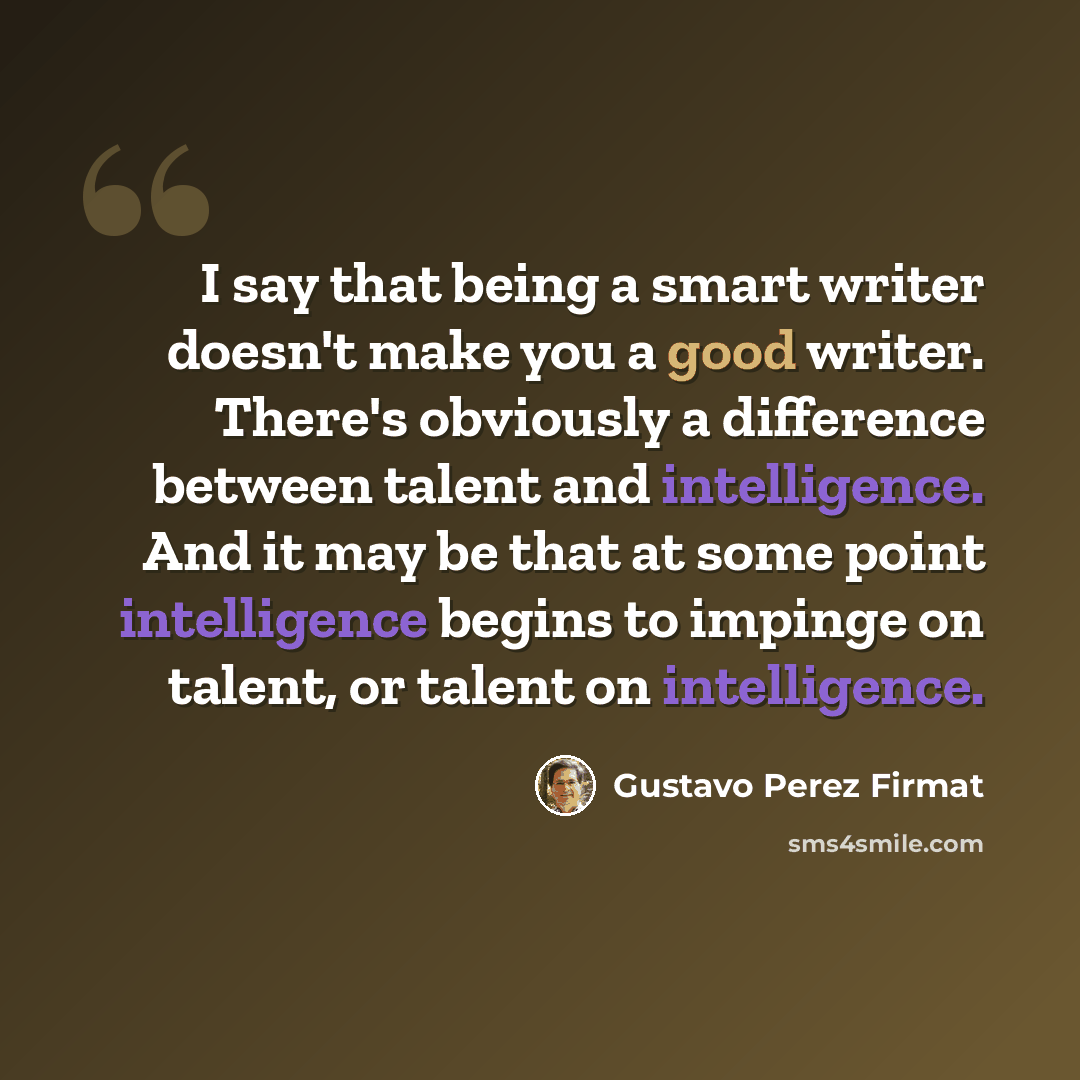 “I say that being a smart writer doesn't make you a good writer. There's obviously a difference between talent and intelligence. And it may be that at some point intelligence begins to impinge on talent, or talent on intelligence.” quote by Gustavo Perez Firmat