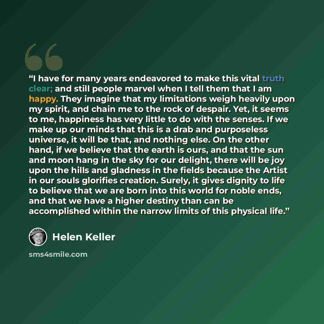 “I have for many years endeavored to make this vital truth clear; and still people marvel when I tell them that I am happy. They imagine that my limitations weigh heavily upon my spirit, and chain me to the rock of despair. Yet, it seems to me, happiness has very little to do with the senses. If we…” quote by Helen Keller