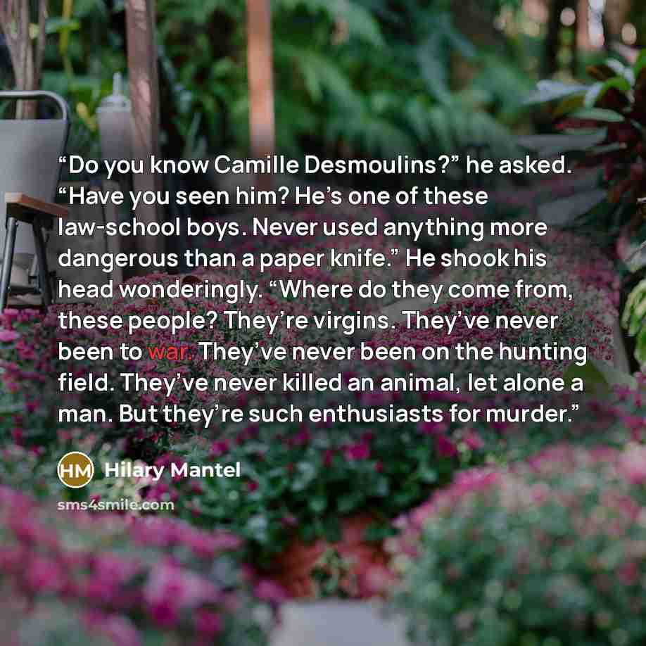“Do you know Camille Desmoulins?” he asked. “Have you seen him? He’s one of these law-school boys. Never used anything more dangerous than a paper knife.” He shook his head wonderingly. “Where do they come from, these people? They’re virgins. They’ve never been to war. They’ve never been on the…” quote by Hilary Mantel