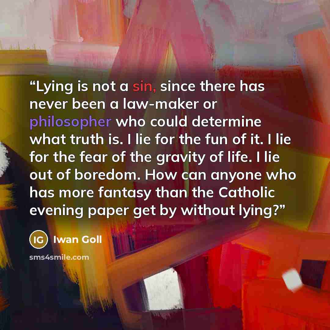 “Lying is not a sin, since there has never been a law-maker or philosopher who could determine what truth is. I lie for the fun of it. I lie for the fear of the gravity of life. I lie out of boredom. How can anyone who has more fantasy than the Catholic evening paper get by without lying?” quote by Iwan Goll