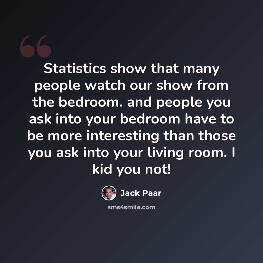 “Statistics show that many people watch our show from the bedroom. and people you ask into your bedroom have to be more interesting than those you ask into your living room. I kid you not!” quote by Jack Paar